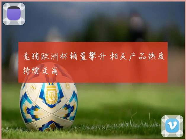 竞猜欧洲杯销量攀升 相关产品热度持续走高