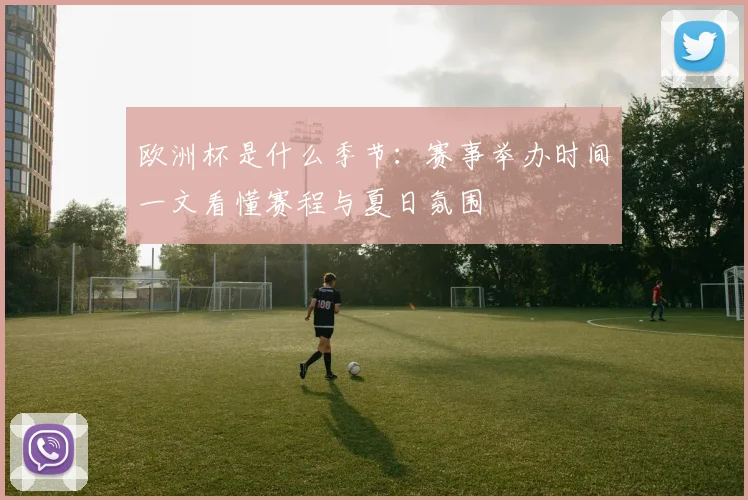 欧洲杯是什么季节:赛事举办时间一文看懂赛程与夏日氛围