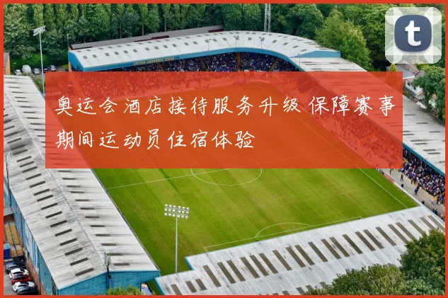 奥运会酒店接待服务升级 保障赛事期间运动员住宿体验