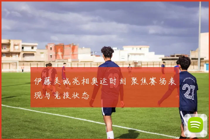伊藤美诚亮相奥运时刻 聚焦赛场表现与竞技状态