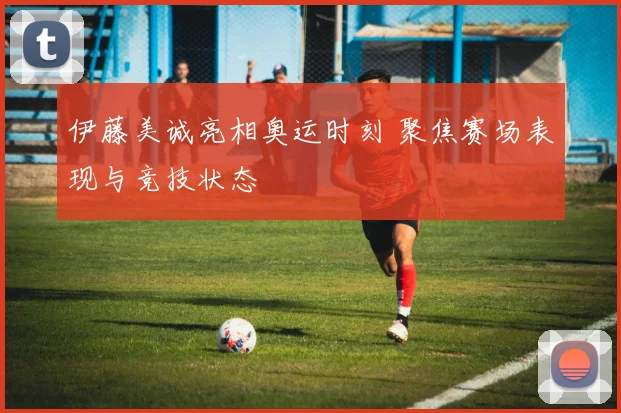 伊藤美诚亮相奥运时刻 聚焦赛场表现与竞技状态