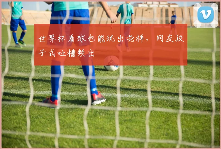 世界杯看球也能玩出花样,网友段子式吐槽频出