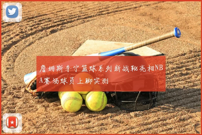 詹姆斯李宁篮球系列新战靴亮相NBA赛场球员上脚实测