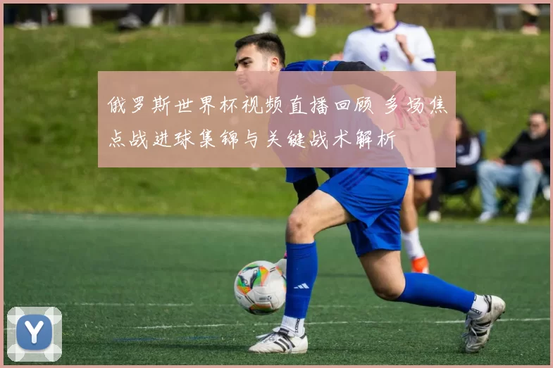 俄罗斯世界杯视频直播回顾 多场焦点战进球集锦与关键战术解析