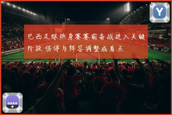 巴西足球热身赛赛前备战进入关键阶段 伤停与阵容调整成看点