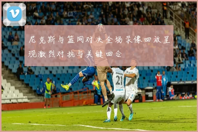 尼克斯与篮网对决全场录像回放呈现激烈对抗与关键回合
