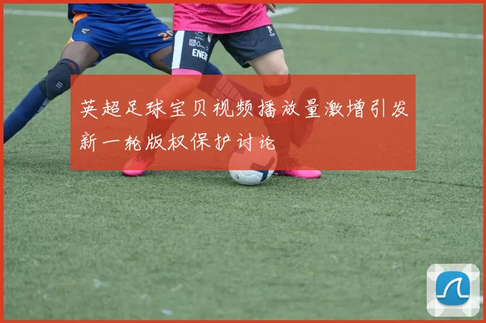 英超足球宝贝视频播放量激增引发新一轮版权保护讨论