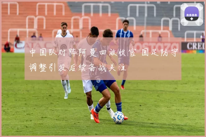 中国队对阵阿曼回放收官 国足防守调整引发后续备战关注