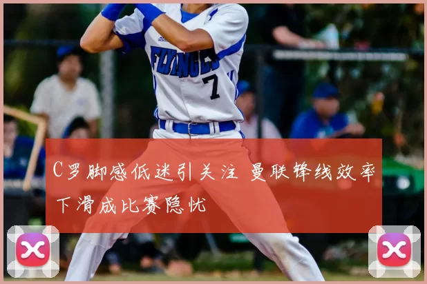 C罗脚感低迷引关注 曼联锋线效率下滑成比赛隐忧