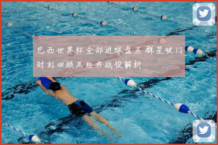 巴西世界杯全部进球盘点 群星破门时刻回顾及经典战役解析