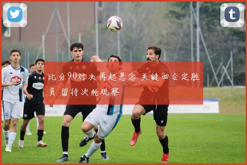 比分90对决再起悬念 关键回合定胜负 留待次轮观察