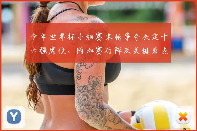 今年世界杯小组赛末轮争夺决定十六强席位、附加赛对阵及关键看点