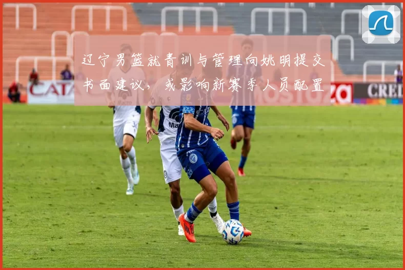 辽宁男篮就青训与管理向姚明提交书面建议，或影响新赛季人员配置
