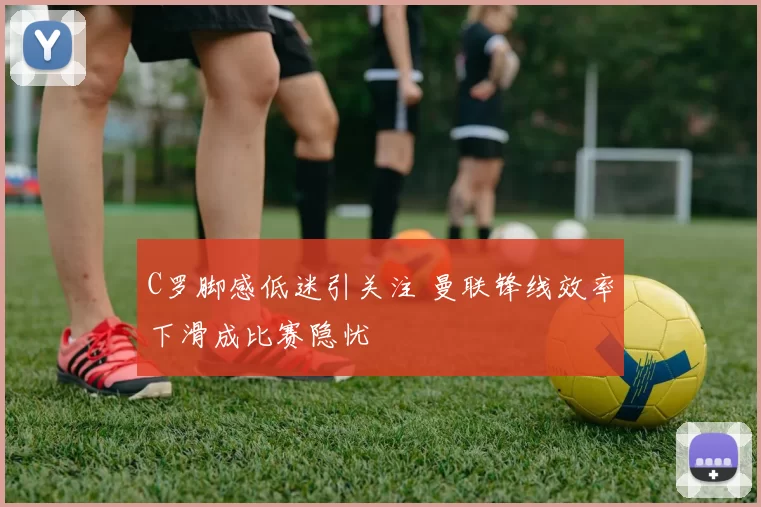 C罗脚感低迷引关注 曼联锋线效率下滑成比赛隐忧