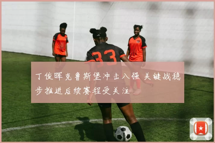 丁俊晖克鲁斯堡冲击八强 关键战稳步推进后续赛程受关注