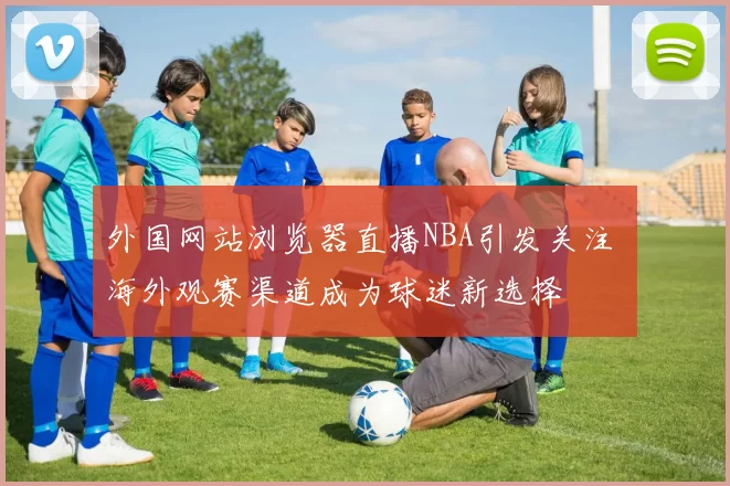外国网站浏览器直播NBA引发关注 海外观赛渠道成为球迷新选择