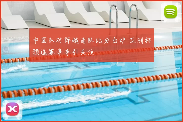 中国队对阵越南队比分出炉 亚洲杯预选赛争夺引关注