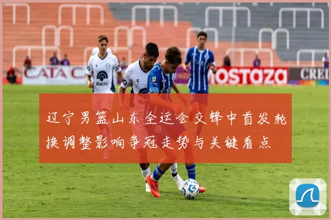 辽宁男篮山东全运会交锋中首发轮换调整影响争冠走势与关键看点