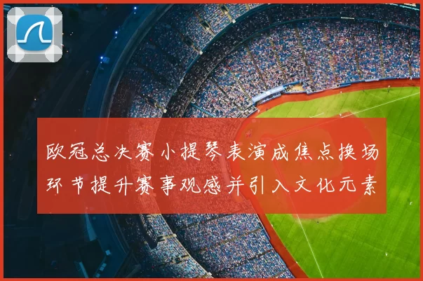 欧冠总决赛小提琴表演成焦点换场环节提升赛事观感并引入文化元素