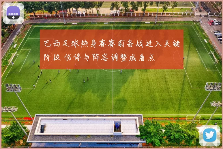 巴西足球热身赛赛前备战进入关键阶段 伤停与阵容调整成看点
