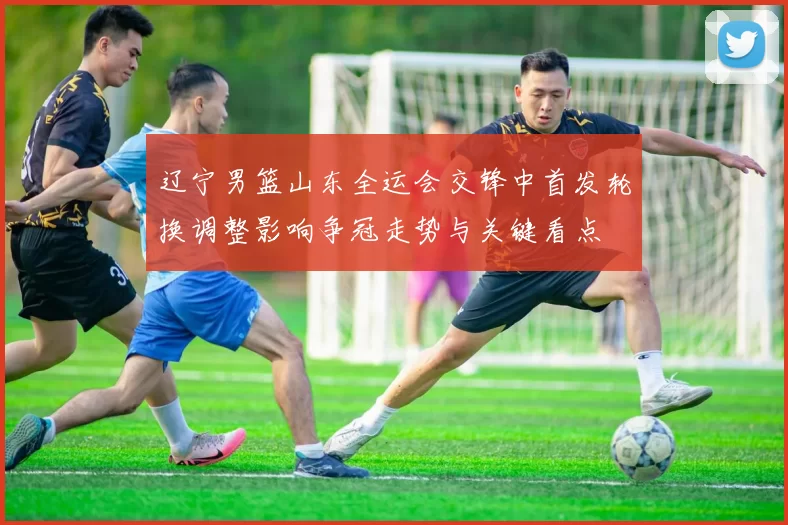 辽宁男篮山东全运会交锋中首发轮换调整影响争冠走势与关键看点