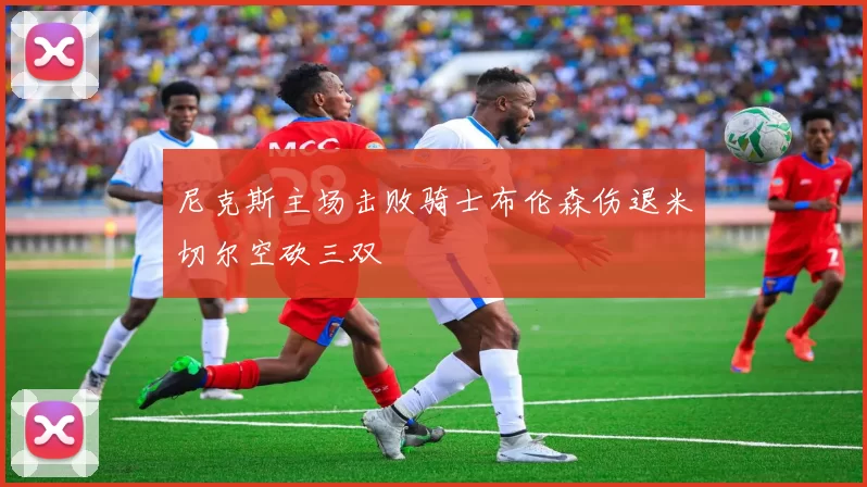 尼克斯主场击败骑士布伦森伤退米切尔空砍三双