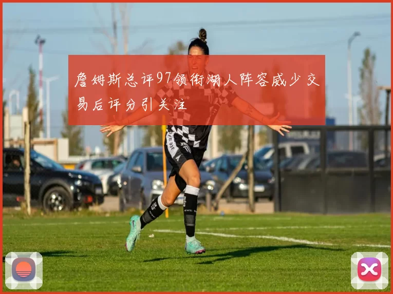 詹姆斯总评97领衔湖人阵容威少交易后评分引关注