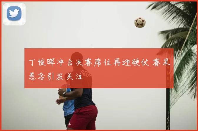 丁俊晖冲击决赛席位再迎硬仗 赛果悬念引发关注