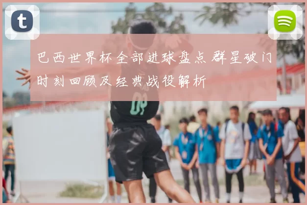 巴西世界杯全部进球盘点 群星破门时刻回顾及经典战役解析