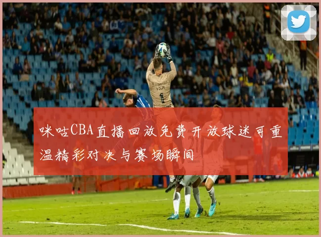咪咕CBA直播回放免费开放球迷可重温精彩对决与赛场瞬间